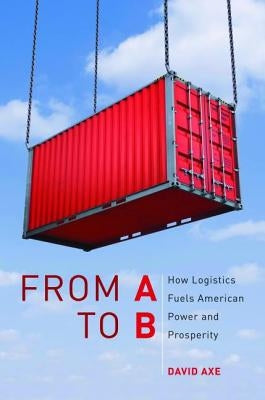 From A to B: How Logistics Fuels American Power and Prosperity by Axe, David