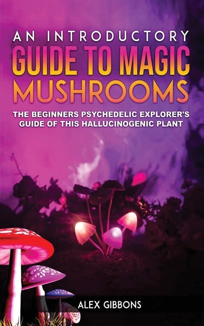 An Introductory Guide to Magic Mushrooms: The Beginners Psychedelic Explorer's Guide of This Hallucinogenic Plant by Gibbons, Alex
