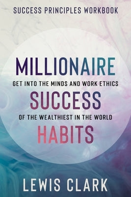 Success Principles Workbook: Millionaire Success Habits - Get Into The Minds and Work Ethics of The Wealthiest In The World by Clark, Lewis