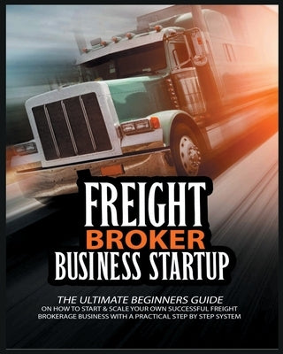 Freight Broker Business Startup: The Ultimate Beginners Guide on How to Start & Scale Your Own Succesful Freight Brokerage Business With a Practical S Paperback Brokerage