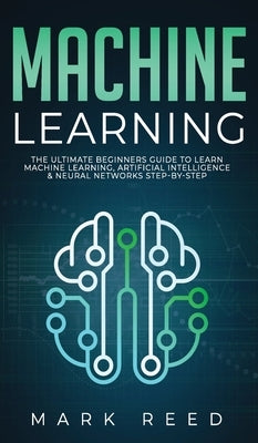 Machine Learning: The Ultimate Beginners Guide to Learn Machine Learning, Artificial Intelligence & Neural Networks Step-By-Step by Reed, Mark