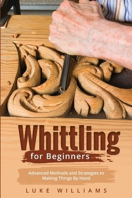 Whittling for Beginners: Advanced Methods and Strategies to Making Things By Hand by Williams, Luke