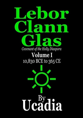 Lebor Clann Glas: Covenant of the Holly Diaspora: Volume I: 10,830 BCE to 365 CE by Ucadia