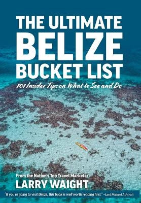 The Ultimate Belize Bucket List: 101 Insider Tips on What to See and Do by Waight, Larry