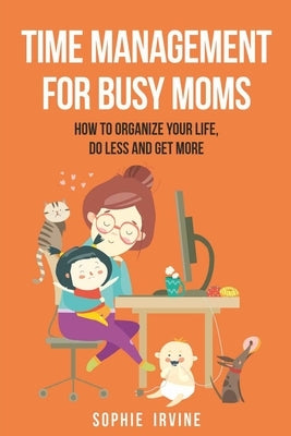 Time Management for Busy Moms: How to Organize Your Life, Do Less and Get More by Irvine, Sophie