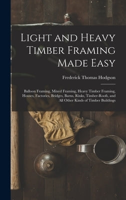 Light and Heavy Timber Framing Made Easy: Balloon Framing, Mixed Framing, Heavy Timber Framing, Houses, Factories, Bridges, Barns, Rinks, Timber-Roofs by Hodgson, Frederick Thomas