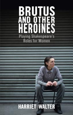 Brutus and Other Heroines: Playing Shakespeare's Roles for Women by Walter, Harriet
