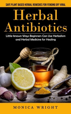 Herbal Antibiotics: Safe Plant Based Herbal Remedies for Fending Off Viral (Little-known Ways Beginners Can Use Herbalism and Herbal Medic by Wright, Monica