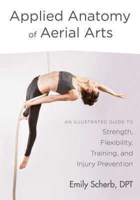 Applied Anatomy of Aerial Arts: An Illustrated Guide to Strength, Flexibility, Training, and Injury Prevention by Scherb, Emily