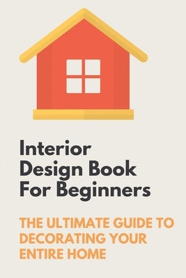 Interior Design Book For Beginners: The Ultimate Guide To Decorating Your Entire Home: Apartment Interior Design Guide Paperback Independently Published