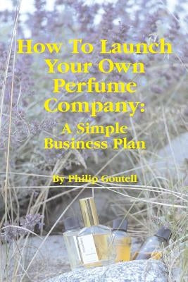 How To Launch Your Own Perfume Company: A Simple Business Plan by Goutell, Philip