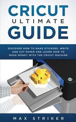 Cricut Ultimate Guide: Discover how to make stickers, write and cut and learn how to make money with your Cricut Machine by Max, Striker