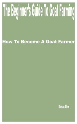 The Beginner's Guide to Goat Farming: How to Become a Goat Farmer by Alvin, Roman