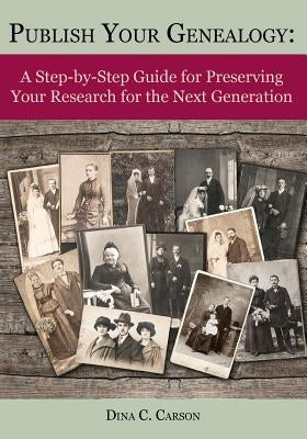 Publish Your Genealogy: A Step-by-Step Guide for Preserving Your Research for the Next Generation by Carson, Dina C.