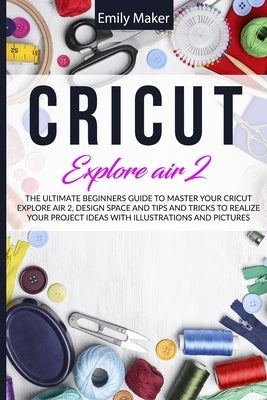 Cricut Explore Air 2: The Ultimate Beginners Guide to Master Your Cricut Explore Air 2, Design Space and Tips and Tricks to Realize Your Pro by Maker, Emily