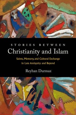 Stories Between Christianity and Islam: Saints, Memory, and Cultural Exchange in Late Antiquity and Beyond by Durmaz, Reyhan