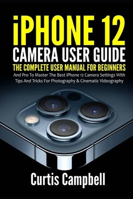 iPhone 12 Camera User Guide: The Complete User Manual for Beginners and Pro to Master the Best iPhone 12 Camera Settings with Tips and Tricks for P by Campbell, Curtis