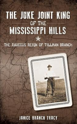 The Juke Joint King of the Mississippi Hills: The Raucous Reign of Tillman Branch by Tracy, Janice Branch