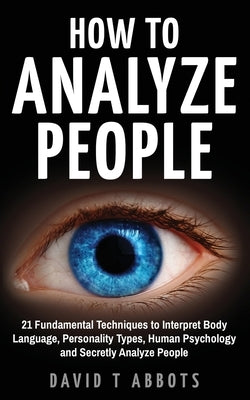 How To Analyze People: 21 Fundamental Techniques to Interpret Body Language, Personality Types, Human Psychology and Secretly Analyze People by Abbots, David T.
