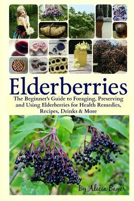 Elderberries: The Beginner's Guide to Foraging, Preserving and Using Elderberries for Health Remedies, Recipes, Drinks & More by Bayer, Alicia