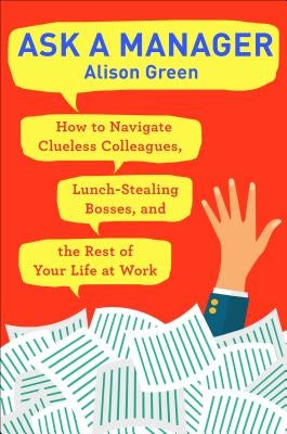 Ask a Manager: How to Navigate Clueless Colleagues, Lunch-Stealing Bosses, and the Rest of Your Life at Work by Green, Alison