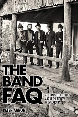 The Band FAQ: All That's Left to Know about the Fathers of Americana by Aaron, Peter