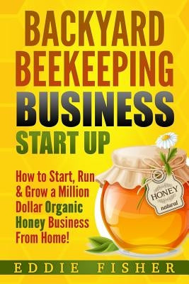 Backyard Beekeeping Business Strat Up: How to Start, Run & Grow a Million Dollar Organic Honey Business From Home! by Fisher, Eddie