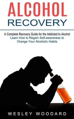 Alcohol Recovery: A Complete Recovery Guide for the Addicted to Alcohol (Learn How to Regain Self-awareness to Change Your Alcoholic Hab by Woodard, Wesley