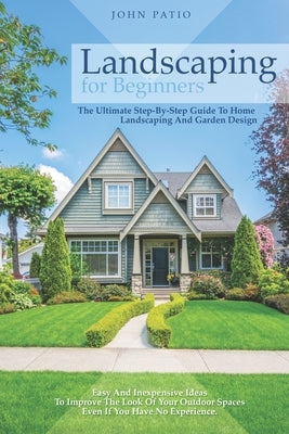 Landscaping For Beginners: The Ultimate Step-By-Step Guide to Home Landscaping and Garden Design. Easy and Inexpensive Ideas to Improve the Look Paperback Independently Published