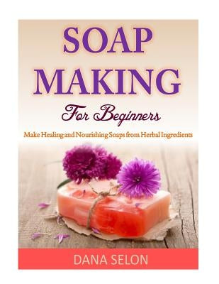 Soap Making For Beginners: Make Healing and Nourishing Soaps from Herbal Ingredients by Selon, Dana