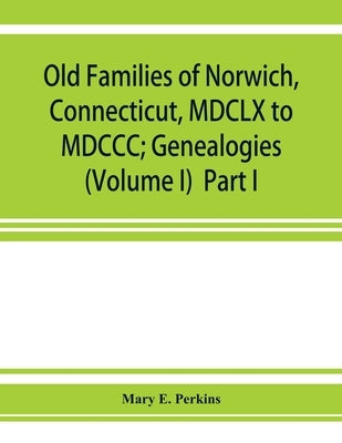 Old families of Norwich, Connecticut, MDCLX to MDCCC; Genealogies (Volume I) Part I by E. Perkins, Mary