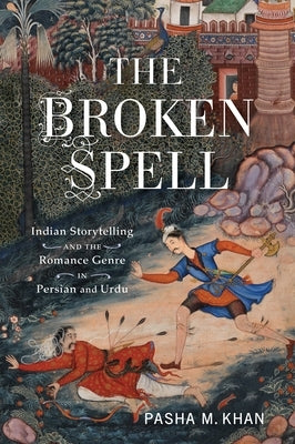 The Broken Spell: Indian Storytelling and the Romance Genre in Persian and Urdu by Khan, Pasha M.
