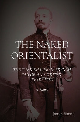 The Naked Orientalist: THE TURKISH LIFE OF FRENCH SAILOR AND WRITER PIERRE LOTI A Novel Severus House
