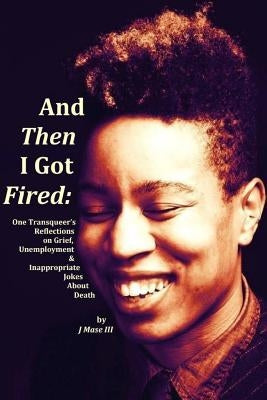 And Then I Got Fired: One Transqueer's Reflections on Grief, Unemployment & Inappropriate Jokes About Death by , J. Mase, III