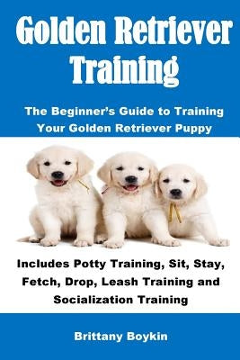 Golden Retriever Training: The Beginner's Guide to Training Your Golden Retriever Puppy: Includes Potty Training, Sit, Stay, Fetch, Drop, Leash T by Boykin, Brittany