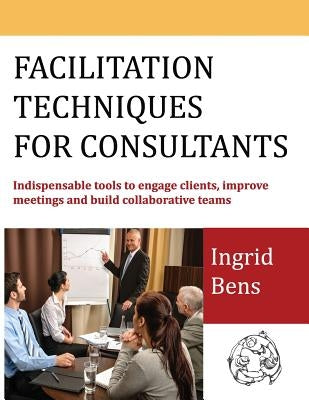 Facilitation Techniques for Consultants: Indispensable tools to engage clients, improve meetings and build collaborative teams by Bens, Ingrid