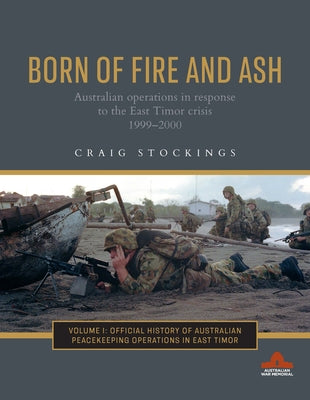 Born of Fire and Ash: Australian Operations in Response to the East Timor Crisis 1999-2000 Volume 1 by Stockings, Craig
