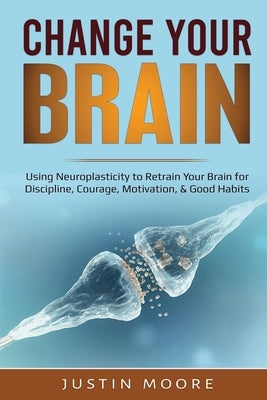 Change your Brain: Using Neuroplasticity to Retrain Your Brain for Discipline, Courage, Motivation, & Good Habits by Moore, Justin