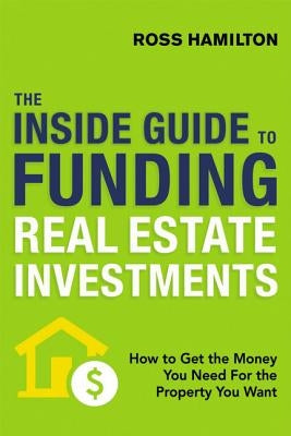 The Inside Guide to Funding Real Estate Investments: How to Get the Money You Need for the Property You Want by Hamilton, Ross