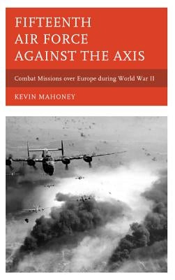 Fifteenth Air Force against the Axis: Combat Missions over Europe during World War II by Mahoney, Kevin A.