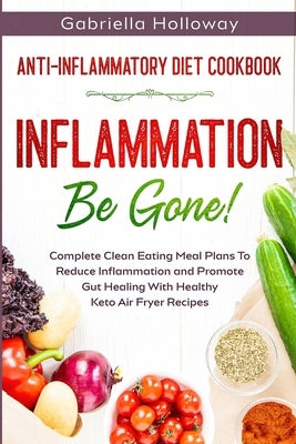 Anti Inflammatory Diet Cookbook: Inflammation Be Gone! - Complete Clean Eating Meal Plans To Reduce Inflammation and Promote Gut Healing With Healthy by Holloway, Gabriella