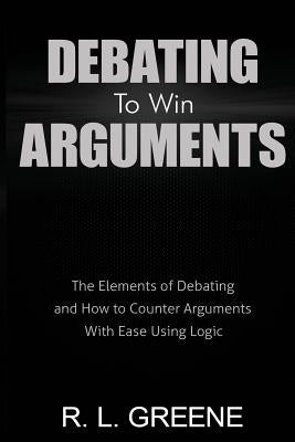 Debating to Win Arguments: The Elements of Debating and How to Counter Arguments with Ease Using Logic by Greene, R. L.