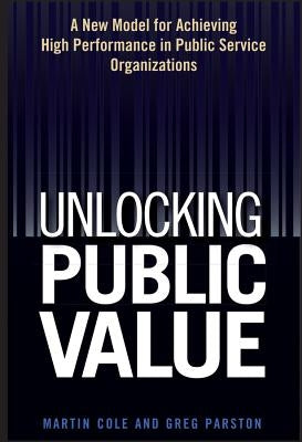 Unlocking Public Value: A New Model for Achieving High Performance in Public Service Organizations by Cole, Martin