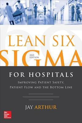 Lean Six SIGMA for Hospitals: Improving Patient Safety, Patient Flow and the Bottom Line, Second Edition by Arthur, Jay