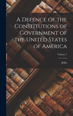 A Defence of the Constitutions of Government of the United States of America; Volume 1 by Adams, John 1735-1826