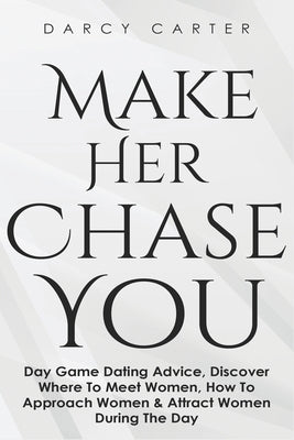 Make Her Chase You: Day Game Dating Advice, Discover Where To Meet Women, How To Approach Women & Attract Women During The Day by Carter, Darcy