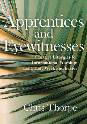 Apprentices and Eyewitnesses: Creative Liturgies for Incarnational Worship: Lent, Holy Week and Easter by Thorpe, Chris