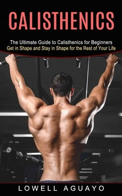 Calisthenics: The Ultimate Guide to Calisthenics for Beginners (Get in Shape and Stay in Shape for the Rest of Your Life) by Aguayo, Lowell