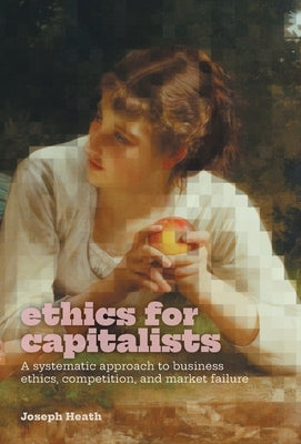 Ethics for Capitalists: A Systematic Approach to Business Ethics, Competition, and Market Failure by Heath, Joseph