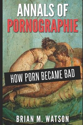 Annals of Pornographie: How Porn Became Bad by Watson, Brian M.